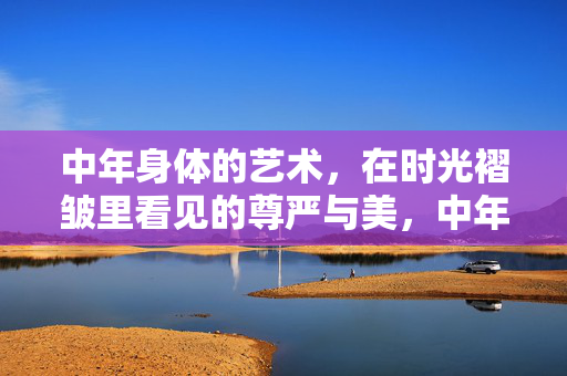 中年身体的艺术,在时光褶皱里看见的尊严与美,中年身体的艺术,在时光褶皱里看见的尊严与美 中年身体的艺术,在时光褶皱里看见的尊严与美,中年身体的艺术,在时光褶皱里看见的尊严与美