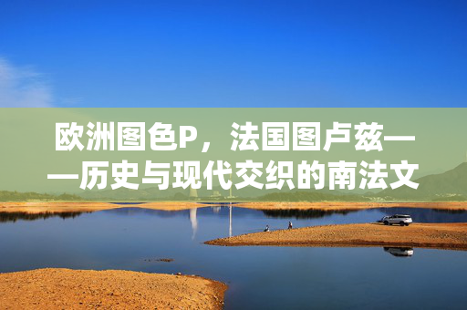欧洲图色P,法国图卢兹——历史与现代交织的南法文化地标,法国图卢兹,历史与现代交织的南法文化地标(欧洲图色P) 欧洲图色P,法国图卢兹——历史与现代交织的南法文化地标,法国图卢兹,历史与现代交织的南法文化地标(欧洲图色P)