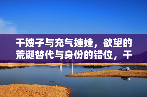 干嫂子与充气娃娃,欲望的荒诞替代与身份的错位,干嫂子与充气娃娃,欲望的荒诞替代与身份的错位 干嫂子与充气娃娃,欲望的荒诞替代与身份的错位,干嫂子与充气娃娃,欲望的荒诞替代与身份的错位