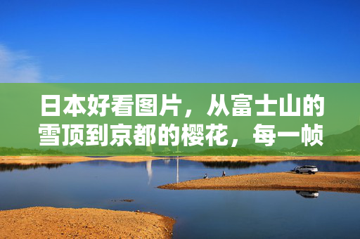 日本好看图片，从富士山的雪顶到京都的樱花，每一帧都是东方美学的诗意画卷，从富士雪顶到京都樱花，日本东方美学的诗意画卷