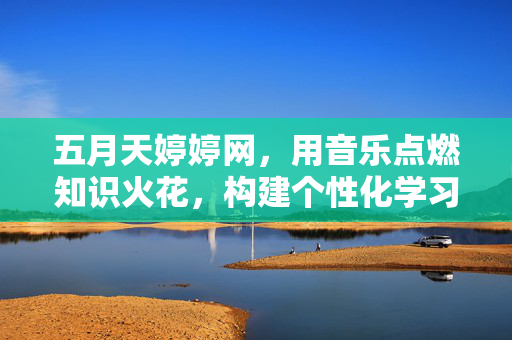 五月天婷婷网,用音乐点燃知识火花,构建个性化学习生态,五月天婷婷网,以音乐点燃知识火花,构建个性化学习生态 五月天婷婷网,用音乐点燃知识火花,构建个性化学习生态,五月天婷婷网,以音乐点燃知识火花,构建个性化学习生态