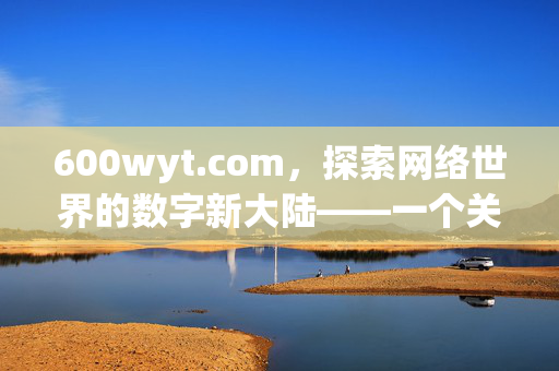 600wyt.com,探索网络世界的数字新大陆——一个关于信息获取与资源整合的深度解析,600wyt.com,探索网络世界的数字新大陆——一个关于信息获取与资源整合的深度解析 600wyt.com,探索网络世界的数字新大陆——一个关于信息获取与资源整合的深度解析,600wyt.com,探索网络世界的数字新大陆——一个关于信息获取与资源整合的深度解析