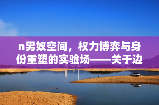 n男奴空间,权力博弈与身份重塑的实验场——关于边缘角色与自我解放的探索,n男奴空间,权力博弈与身份重塑的实验场——关于边缘角色与自我解放的探索 n男奴空间,权力博弈与身份重塑的实验场——关于边缘角色与自我解放的探索,n男奴空间,权力博弈与身份重塑的实验场——关于边缘角色与自我解放的探索