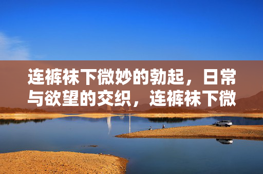 连裤袜下微妙的勃起,日常与欲望的交织,连裤袜下微妙的勃起,日常与欲望的交织 连裤袜下微妙的勃起,日常与欲望的交织,连裤袜下微妙的勃起,日常与欲望的交织
