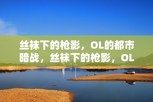 丝袜下的枪影,OL的都市暗战,丝袜下的枪影,OL的都市暗战 丝袜下的枪影,OL的都市暗战,丝袜下的枪影,OL的都市暗战