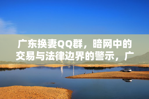 广东换妻QQ群,暗网中的交易与法律边界的警示,广东换妻QQ群暗网交易与法律边界的警示 广东换妻QQ群,暗网中的交易与法律边界的警示,广东换妻QQ群暗网交易与法律边界的警示