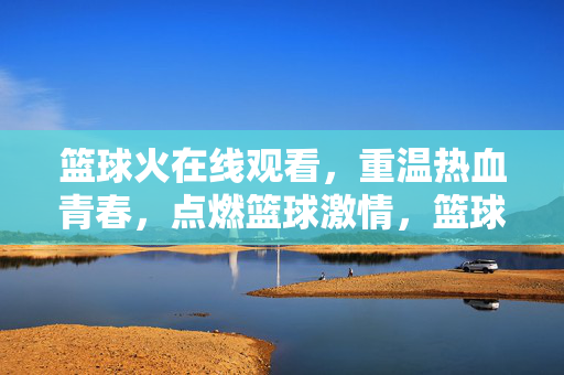 篮球火在线观看,重温热血青春,点燃篮球激情,篮球火在线观看,重温热血青春,点燃篮球激情 篮球火在线观看,重温热血青春,点燃篮球激情,篮球火在线观看,重温热血青春,点燃篮球激情