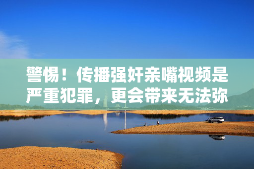警惕!传播强奸亲嘴视频是严重犯罪,更会带来无法弥补的社会危害与心理创伤,警惕!传播强奸亲嘴视频是严重犯罪,更会带来无法弥补的社会危害与心理创伤 警惕!传播强奸亲嘴视频是严重犯罪,更会带来无法弥补的社会危害与心理创伤,警惕!传播强奸亲嘴视频是严重犯罪,更会带来无法弥补的社会危害与心理创伤