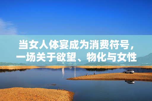 当女人体宴成为消费符号,一场关于欲望、物化与女性主体的解构之旅 当女人体宴成为消费符号,一场关于欲望、物化与女性主体的解构之旅
