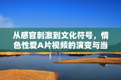 从感官刺激到文化符号,情色性爱A片视频的演变与当代意义,从感官刺激到文化符号,情色性爱A片视频的演变与当代意义 从感官刺激到文化符号,情色性爱A片视频的演变与当代意义,从感官刺激到文化符号,情色性爱A片视频的演变与当代意义