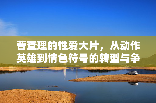 曹查理的性爱大片,从动作英雄到情色符号的转型与争议,曹查理性爱大片,从动作英雄到情色符号的转型与争议 曹查理的性爱大片,从动作英雄到情色符号的转型与争议,曹查理性爱大片,从动作英雄到情色符号的转型与争议