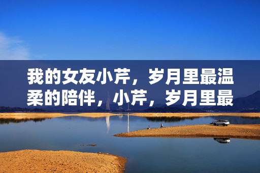 我的女友小芹，岁月里最温柔的陪伴，小芹，岁月里最温柔的陪伴