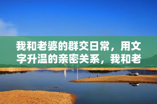 我和老婆的群交日常,用文字升温的亲密关系,我和老婆的群交日常,用文字升温的亲密关系 我和老婆的群交日常,用文字升温的亲密关系,我和老婆的群交日常,用文字升温的亲密关系