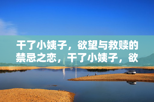 干了小姨子,欲望与救赎的禁忌之恋,干了小姨子,欲望与救赎的禁忌之恋 干了小姨子,欲望与救赎的禁忌之恋,干了小姨子,欲望与救赎的禁忌之恋