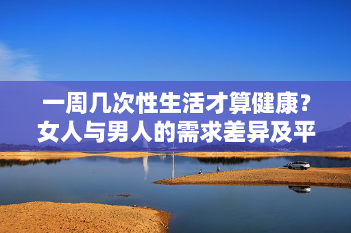 一周几次性生活才算健康?女人与男人的需求差异及平衡策略,一周几次性生活才算健康?女人与男人的需求差异及平衡策略 一周几次性生活才算健康?女人与男人的需求差异及平衡策略,一周几次性生活才算健康?女人与男人的需求差异及平衡策略