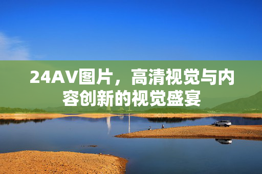 24AV图片,高清视觉与内容创新的视觉盛宴 24AV图片,高清视觉与内容创新的视觉盛宴