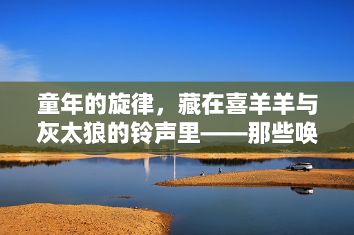 童年的旋律,藏在喜羊羊与灰太狼的铃声里——那些唤醒记忆的数字旋律,童年的旋律,藏在喜羊羊与灰太狼的铃声里——那些唤醒记忆的数字旋律 童年的旋律,藏在喜羊羊与灰太狼的铃声里——那些唤醒记忆的数字旋律,童年的旋律,藏在喜羊羊与灰太狼的铃声里——那些唤醒记忆的数字旋律