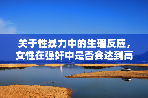 关于性暴力中的生理反应,女性在强奸中是否会达到高潮?性暴力中的生理反应,女性在强奸中是否会达到高潮? 关于性暴力中的生理反应,女性在强奸中是否会达到高潮?性暴力中的生理反应,女性在强奸中是否会达到高潮?