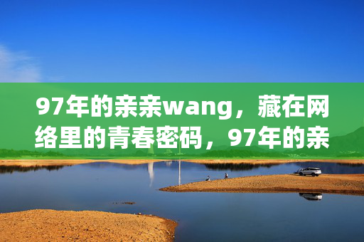 97年的亲亲wang,藏在网络里的青春密码,97年的亲亲wang,藏在网络里的青春密码 97年的亲亲wang,藏在网络里的青春密码,97年的亲亲wang,藏在网络里的青春密码