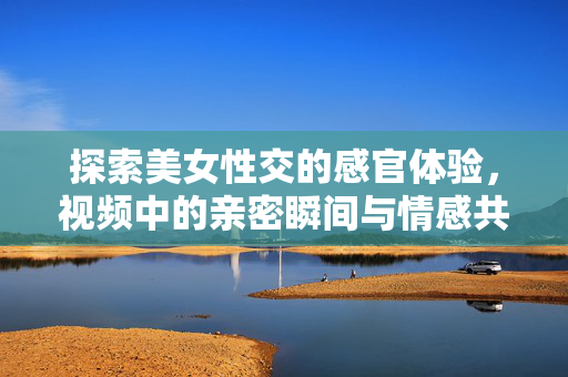探索美女性交的感官体验,视频中的亲密瞬间与情感共鸣——从视觉到情感的深度探索,美女性交的感官体验,亲密瞬间与情感共鸣的深度探索 探索美女性交的感官体验,视频中的亲密瞬间与情感共鸣——从视觉到情感的深度探索,美女性交的感官体验,亲密瞬间与情感共鸣的深度探索