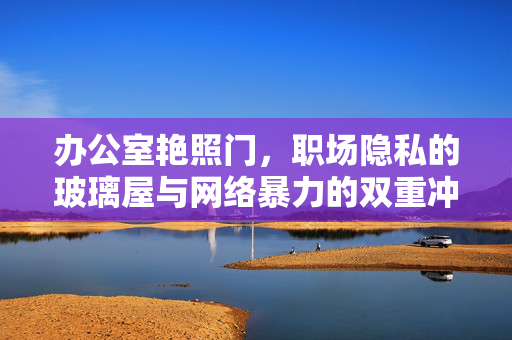 办公室艳照门,职场隐私的玻璃屋与网络暴力的双重冲击,办公室艳照门,职场隐私的玻璃屋与网络暴力的双重冲击 办公室艳照门,职场隐私的玻璃屋与网络暴力的双重冲击,办公室艳照门,职场隐私的玻璃屋与网络暴力的双重冲击
