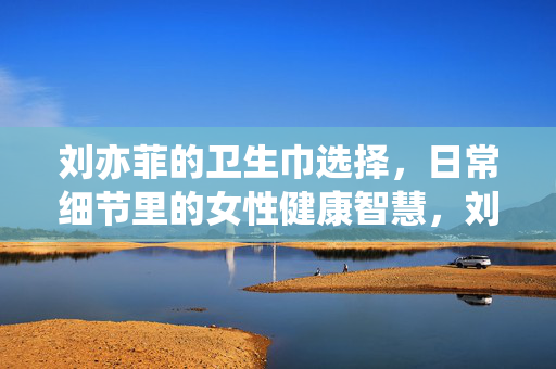 刘亦菲的卫生巾选择,日常细节里的女性健康智慧,刘亦菲的卫生巾选择,日常细节里的女性健康智慧 刘亦菲的卫生巾选择,日常细节里的女性健康智慧,刘亦菲的卫生巾选择,日常细节里的女性健康智慧