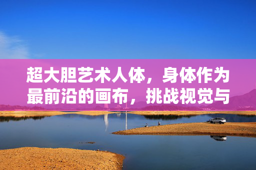 超大胆艺术人体,身体作为最前沿的画布,挑战视觉与思想的边界,超大胆艺术人体,身体作为最前沿的画布,挑战视觉与思想的边界 超大胆艺术人体,身体作为最前沿的画布,挑战视觉与思想的边界,超大胆艺术人体,身体作为最前沿的画布,挑战视觉与思想的边界