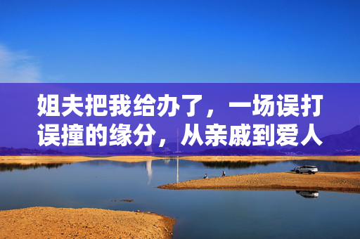 姐夫把我给办了，一场误打误撞的缘分，从亲戚到爱人的跨越，姐夫把我给办了，一场误打误撞的缘分，从亲戚到爱人的跨越