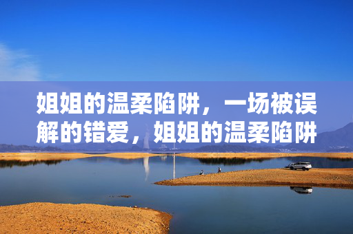 姐姐的温柔陷阱,一场被误解的错爱,姐姐的温柔陷阱,一场被误解的错爱 姐姐的温柔陷阱,一场被误解的错爱,姐姐的温柔陷阱,一场被误解的错爱