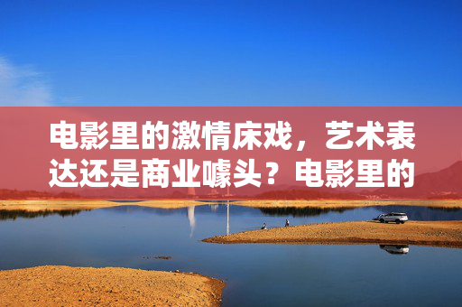电影里的激情床戏,艺术表达还是商业噱头?电影里的激情床戏,艺术表达还是商业噱头? 电影里的激情床戏,艺术表达还是商业噱头?电影里的激情床戏,艺术表达还是商业噱头?