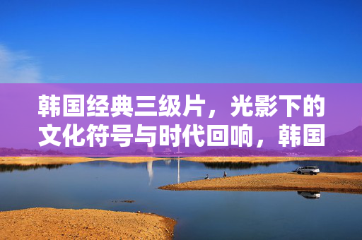 韩国经典三级片,光影下的文化符号与时代回响,韩国经典三级片,光影中的文化符号与时代回响 韩国经典三级片,光影下的文化符号与时代回响,韩国经典三级片,光影中的文化符号与时代回响