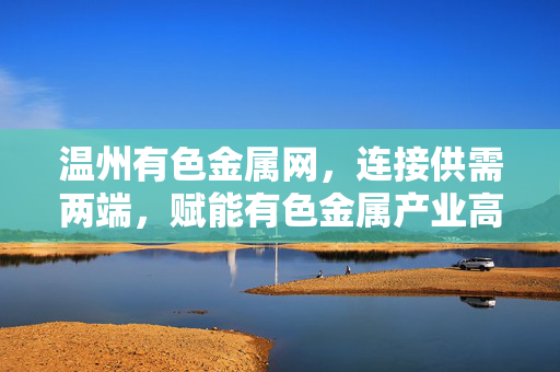 温州有色金属网,连接供需两端,赋能有色金属产业高质量发展,温州有色金属网,连接供需两端,赋能有色金属产业高质量发展 温州有色金属网,连接供需两端,赋能有色金属产业高质量发展,温州有色金属网,连接供需两端,赋能有色金属产业高质量发展