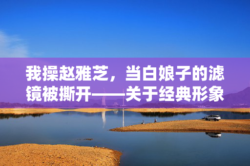 我操赵雅芝，当白娘子的滤镜被撕开——关于经典形象被重新解读的荒诞与反思，白娘子滤镜崩塌，经典形象的荒诞解构与反思