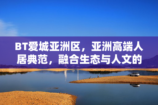 BT爱城亚洲区,亚洲高端人居典范,融合生态与人文的都市雅居,BT爱城亚洲区,亚洲高端人居典范,融合生态与人文的都市雅居 BT爱城亚洲区,亚洲高端人居典范,融合生态与人文的都市雅居,BT爱城亚洲区,亚洲高端人居典范,融合生态与人文的都市雅居