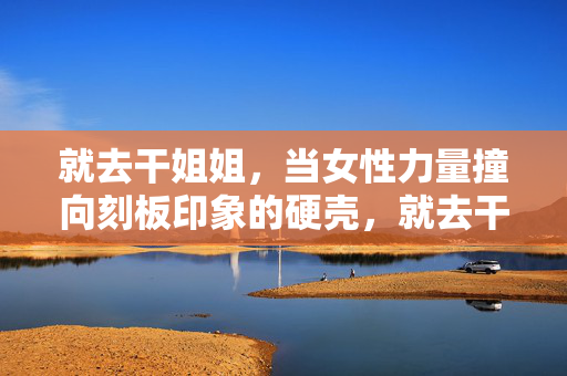 就去干姐姐,当女性力量撞向刻板印象的硬壳,就去干姐姐,当女性力量撞向刻板印象的硬壳 就去干姐姐,当女性力量撞向刻板印象的硬壳,就去干姐姐,当女性力量撞向刻板印象的硬壳