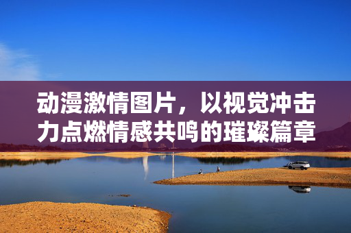 动漫激情图片，以视觉冲击力点燃情感共鸣的璀璨篇章，动漫激情图片，以视觉冲击力点燃情感共鸣的璀璨篇章