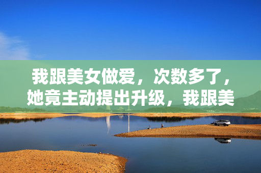 我跟美女做爱,次数多了,她竟主动提出升级,我跟美女做爱,次数多了,她竟主动提出升级 我跟美女做爱,次数多了,她竟主动提出升级,我跟美女做爱,次数多了,她竟主动提出升级