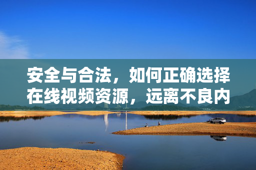 安全与合法，如何正确选择在线视频资源，远离不良内容，安全与合法，如何正确选择在线视频资源，远离不良内容