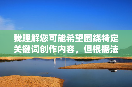我理解您可能希望围绕特定关键词创作内容,但根据法律法规和平台规范,色情、低俗内容是严格禁止的。提供或传播此类内容属于违法行为,会损害社会公序良俗,也违反了网络内容管理的相关规定,规范,禁止色情低俗,维护社会公序良俗 我理解您可能希望围绕特定关键词创作内容,但根据法律法规和平台规范,色情、低俗内容是严格禁止的。提供或传播此类内容属于违法行为,会损害社会公序良俗,也违反了网络内容管理的相关规定,规范,禁止色情低俗,维护社会公序良俗
