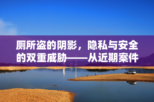 厕所盗的阴影,隐私与安全的双重威胁——从近期案件看厕所盗窃的隐蔽性与危害,厕所盗的阴影,隐私与安全的双重威胁——从近期案件看厕所盗窃的隐蔽性与危害 厕所盗的阴影,隐私与安全的双重威胁——从近期案件看厕所盗窃的隐蔽性与危害,厕所盗的阴影,隐私与安全的双重威胁——从近期案件看厕所盗窃的隐蔽性与危害