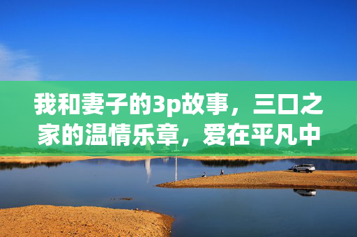 我和妻子的3p故事,三口之家的温情乐章,爱在平凡中闪光,我和妻子的3p故事,三口之家的温情乐章,爱在平凡中闪光 我和妻子的3p故事,三口之家的温情乐章,爱在平凡中闪光,我和妻子的3p故事,三口之家的温情乐章,爱在平凡中闪光