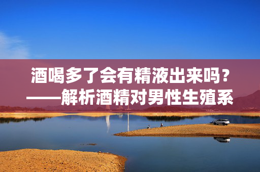 酒喝多了会有精液出来吗?——解析酒精对男性生殖系统的影响与常见误解,酒喝多了会出精液吗?——解析酒精对男性生殖系统的影响与常见误解 酒喝多了会有精液出来吗?——解析酒精对男性生殖系统的影响与常见误解,酒喝多了会出精液吗?——解析酒精对男性生殖系统的影响与常见误解