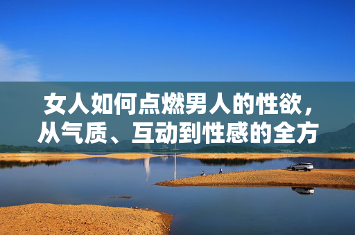 女人如何点燃男人的性欲,从气质、互动到性感的全方位策略,女人如何点燃男人性欲,从气质、互动到性感的全方位策略 女人如何点燃男人的性欲,从气质、互动到性感的全方位策略,女人如何点燃男人性欲,从气质、互动到性感的全方位策略