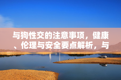 与狗性交的注意事项,健康、伦理与安全要点解析,与狗性交的注意事项,健康、伦理与安全要点解析 与狗性交的注意事项,健康、伦理与安全要点解析,与狗性交的注意事项,健康、伦理与安全要点解析