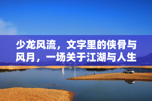 少龙风流,文字里的侠骨与风月,一场关于江湖与人生的全篇阅读之旅,少龙风流,文字里的侠骨与风月,一场江湖与人生的阅读之旅 少龙风流,文字里的侠骨与风月,一场关于江湖与人生的全篇阅读之旅,少龙风流,文字里的侠骨与风月,一场江湖与人生的阅读之旅