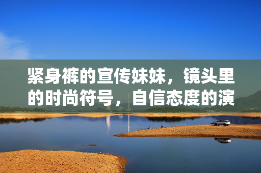 紧身裤的宣传妹妹,镜头里的时尚符号,自信态度的演绎者,紧身裤的宣传妹妹,镜头里的时尚符号,自信态度的演绎者 紧身裤的宣传妹妹,镜头里的时尚符号,自信态度的演绎者,紧身裤的宣传妹妹,镜头里的时尚符号,自信态度的演绎者