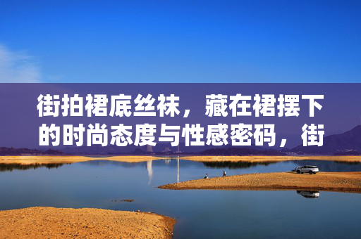 街拍裙底丝袜，藏在裙摆下的时尚态度与性感密码，街拍裙底丝袜，藏在裙摆下的时尚态度与性感密码