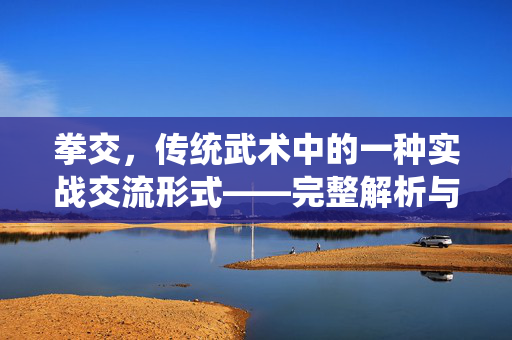拳交,传统武术中的一种实战交流形式——完整解析与深层内涵 拳交,传统武术中的一种实战交流形式——完整解析与深层内涵