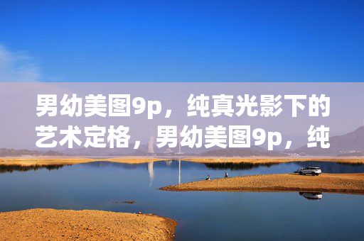 男幼美图9p,纯真光影下的艺术定格,男幼美图9p,纯真光影下的艺术定格 男幼美图9p,纯真光影下的艺术定格,男幼美图9p,纯真光影下的艺术定格