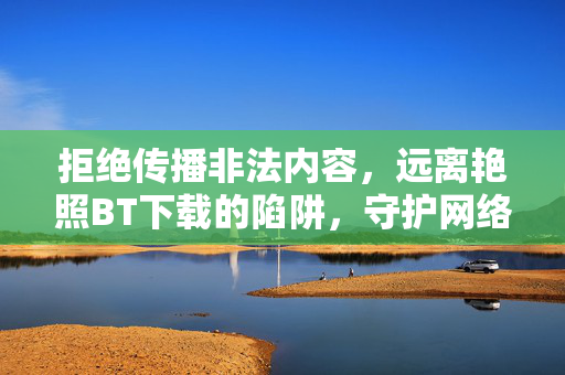 拒绝传播非法内容,远离艳照BT下载的陷阱,守护网络清朗与自身安全,拒绝传播非法内容,远离艳照BT下载的陷阱,守护网络清朗与自身安全 拒绝传播非法内容,远离艳照BT下载的陷阱,守护网络清朗与自身安全,拒绝传播非法内容,远离艳照BT下载的陷阱,守护网络清朗与自身安全